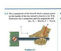 2/7 The y-component of the force F which a person exerts
on the handle of the box wrench is known to be 70 lb.
Determine the r-component and the magnitude of F.
Ans. F, - 29.2 lb, F 75.8 lb
%3D
%3D
F
12
Problem 2/7
