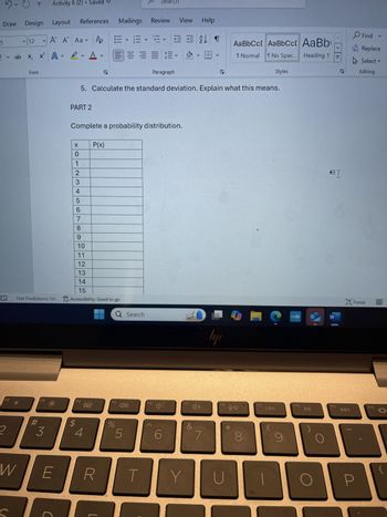 Design Layout
References
Mailings
Review View
Help
12 V
X,
A A Aa Po
V
x² A A
V
V
Font
PART 1
צו
EEFT
Paragraph
A
עו
AaBbCc[ AaBbCct AaBb
↑ Normal T No Spac... Heading 1
Styles
C
>
I>
Fin
Rep
Sel
S
Editi
In the United States, 40% of the population has brown eyes. If 15 people are randomly
selected, answer the following questions.
1. Identify what is n (the number of trials).
2. Identify what is p (probability of success).
3. Identify what is q (probability of failure).
4. Calculate the mean. Explain what this means.
Predictions: On Accessibility: Good to go
Q Search
F3
F4
F5
3
$
4
%
10
5
#
F6
F7
I
?
myhp
W
եր
+♡
&
6
O Focu
F8
до
F9
KAA
F10
►II
F11
7
8
9
144