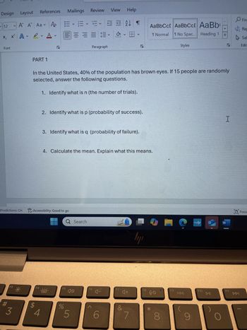 Design Layout
References
Mailings
Review View
Help
12 V
X,
A A Aa Po
V
x² A A
V
V
Font
PART 1
צו
EEFT
Paragraph
A
עו
AaBbCc[ AaBbCct AaBb
↑ Normal T No Spac... Heading 1
Styles
C
>
I>
Fin
Rep
Sel
S
Editi
In the United States, 40% of the population has brown eyes. If 15 people are randomly
selected, answer the following questions.
1. Identify what is n (the number of trials).
2. Identify what is p (probability of success).
3. Identify what is q (probability of failure).
4. Calculate the mean. Explain what this means.
Predictions: On Accessibility: Good to go
Q Search
F3
F4
F5
3
$
4
%
10
5
#
F6
F7
I
?
myhp
W
եր
+♡
&
6
O Focu
F8
до
F9
KAA
F10
►II
F11
7
8
9
144