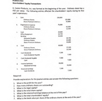 Problem #14
Shareholders' Equity Transactions
R. Carpio Products, Inc. was formed at the beginning of the year. Ordinary share has a
P25 par value. The following entries affected the shareholders' equity during its first
year's operations:
a. Cash
150,000
Ordinary Shares
Share Premium-Ordinary
125,000
25,000
b. Organization Expense
Ordinary Shares
Share Premium-Ordinary
75,000
62,500
12,500
. Cash
Office Equipment
Building
Accounts Payable
29,000
10,750
30,000
29,750
25,000
Ordinary Shares
Share Premium-Ordinary
15,000
d. Cash
60,000
Ordinary Shares
Share Premium-Ordinary
37,500
22,500
e. Cash Dividends
7,500
Cash Dividends Payable
7,500
f.
Cash Dividends Payable
7,500
Cash
7,500
E. Income Summary
Retained Earnings
30,000
30,000
h. Retained Earnings
Cash Dividends
7,500
7,500
Required:
Provide explanations for the journal entries and answer the following questions:
1. What is the profit for the year?
2. How many ordinary shares are outstanding?
3. What is the legal capital?
4. What is the total share capital?
5. What is the retained earnings balance at the end of the year?
6. What is the total shareholders' equity?
7. What is the book value per share of the ordinary shares at the end of the year?
