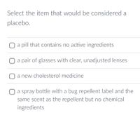 Select the item that would be considered a
placebo.
O a pill that contains no active ingredients
a pair of glasses with clear, unadjusted lenses
a new cholesterol medicine
O a spray bottle with a bug repellent label and the
same scent as the repellent but no chemical
ingredients
