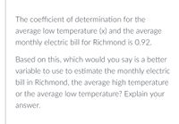 The coefficient of determination for the
average low temperature (x) and the average
monthly electric bill for Richmond is 0.92.
Based on this, which would you say is a better
variable to use to estimate the monthly electric
bill in Richmond, the average high temperature
or the average low temperature? Explain your
answer.
