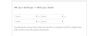 OH(aq) + H₂CO3(aq) -
HCO3(aq) + H₂O(1)
[Select]
+ [Select]
[Select]
î
+
[ Select]
Considering the reaction above, label each specifies as conjugate acid (CA), conjugate base
(CB), acid (A) or base (B) using the drop downs.