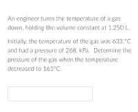 An engineer turns the temperature of a gas
down, holding the volume constant at 1,250 L.
Initially, the temperature of the gas was 633.°C
and had a pressure of 268. kPa. Determine the
pressure of the gas when the temperature
decreased to 161°C.
