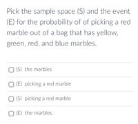 Pick the sample space (S) and the event
(E) for the probability of of picking a red
marble out of a bag that has yellow,
green, red, and blue marbles.
O (S) the marbles
O (E) picking a red marble
O (S) picking a red marble
O (E) the marbles
