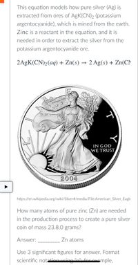 This equation models how pure silver (Ag) is
extracted from ores of AgK(CN)2 (potassium
argentocyanide), which is mined from the earth.
Zinc is a reactant in the equation, and it is
needed in order to extract the silver from the
potassium argentocyanide ore.
2AGK(CN)2(aq) + Zn(s) → 2 Ag(s) + Zn(CN
IN GOD
WE TRUST,
2004
https://en.wikipedia.org/wiki/Silver#/media/File:American_Silver_Eagle
How many atoms of pure zinc (Zn) are needed
in the production process to create a pure silver
coin of mass 23.8.0 grams?
Answer:
Zn atoms
Use 3 significant figures for answer. Format
scientific notationucing ".". for ovample.
