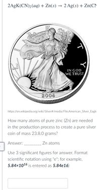 2AgK(CN)2(aq) + Zn(s) -
2 Ag(s) + Zn(CN
IN GOD
WE TRUST
2004
https://en.wikipedia.org/wiki/Silver#/media/File:American_Silver_Eagle
How many atoms of pure zinc (Zn) are needed
in the production process to create a pure silver
coin of mass 23.8.0 grams?
Answer:
Zn atoms
Use 3 significant figures for answer. Format
scientific notation using "e"; for example,
5.84×1016 is entered as 5.84e16)
