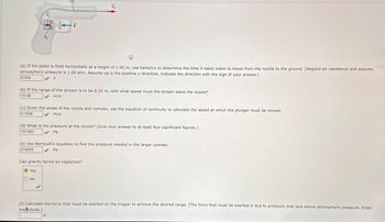 A₁
(a) If the pistol is fired horizontally at a height of 1.40 m, use ballistics to determine the time it takes water to travel from the nozzle to the ground. (Neglect air resistance and assume
atmospheric pressure is 1.00 atm. Assume up is the positive y-direction. Indicate the direction with the sign of your answer.)
0.534
S
(b) If the range of the stream is to be 8.20 m, with what speed must the stream leave the nozzle?
15.36
m/s
(c) Given the areas of the nozzle and cylinder, use the equation of continuity to calculate the speed at which the plunger must be moved.
m/s
0.1536
(d) What is the pressure at the nozzle? (Give your answer to at least four significant figures.)
101300
Pa
(e) Use Bernoulli's equation to find the pressure needed in the larger cylinder.
219253
Pa
Can gravity terms be neglected?
Yes
No
(f) Calculate the force that must be exerted on the trigger to achieve the desired range. (The force that must be exerted is due to pressure over and above atmospheric pressure. Enter
magnitude.)
N