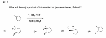 22. B
(a)
What will the major product of this reaction be (plus enantiomer, if chiral)?
D
D
1) BD3 :THF
2) CH3CO₂T
(b)
D
T
(၁)
(d)