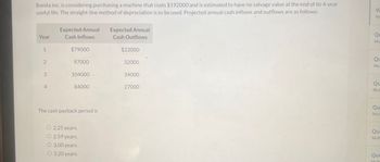 M
ΟΣ
Mu
Bonita Inc. is considering purchasing a machine that costs $192000 and is estimated to have no salvage value at the end of its 4-year
useful life. The straight-line method of depreciation is to be used. Projected annual cash inflows and outflows are as follows:
Vi
Expected Annual
Expected Annual
Year
Cash Inflows
Cash Outflows
1
$79000
$22000
2
97000
32000
3
104000.
34000
4
84000
27000
The cash payback period is
O 2.25 years.
O2.59 years.
O 3.00 years.
O 3.20 years.
Mu
zo
Qu
Mult
좋은
Qu
Mul
좋은
좋은
Qu
Mul
Que
Multi