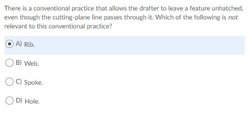 There is a conventional practice that allows the drafter to leave a feature unhatched,
even though the cutting-plane line passes through it. Which of the following is not
relevant to this conventional practice?
A) Rib.
B) Web.
C) Spoke.
D) Hole.
