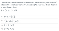 Use the Gram-Schmidt orthonormalization process to transform the given basis for R?
into an orthonormal basis. Use the dot product on R?and use the vectors in the order
in which they are given.
B = {(1,2) , (–1,0)}
o{1, 2), (-승, 음)}
2
2
O {(-1,0). (0, 1)}
O {(-1,0) , (0, 2)}
