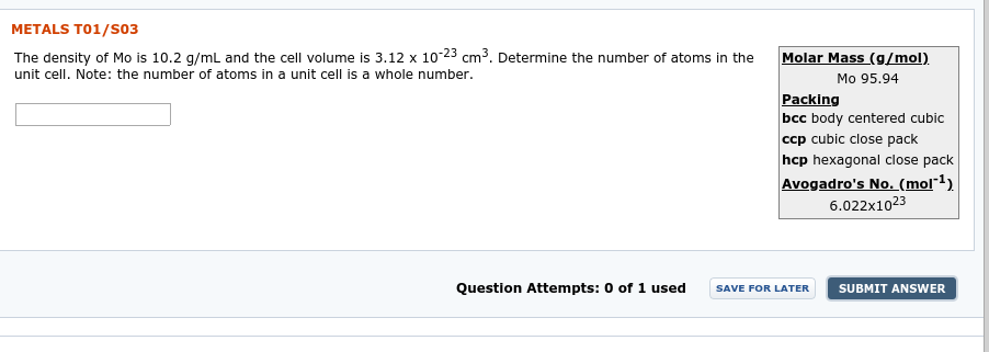 METALS T01/S03
The density of Mo is 10.2 g/mL and the cell volume is 3.12 x 10-23 cm3. Determine the number of atoms in the
unit cell. Note: the number of atoms in a unit cell is a whole number.
Molar Mass (g/mol)
Mo 95.94
Packing
bcc body centered cubic
ccp cubic close pack
hcp hexagonal close pack
Avogadro's No. (mol*1)
6.022x1023
Question Attempts: 0 of 1 used
SUBMIT ANSWER
SAVE FOR LATER
