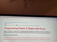 =/content/2334576/Home
To
ProgrammingAssignment 2: Deque with Arrays
e, Assignment
L Due June 21 at 11:30 PM
Starts Jun 14, 2021 12:00 AM Ends Jun 21, 2021 11:30 PM
Programming Project 2: Deque with Arrays
Refer to ADT on page 221. Implement the deque by using an array to contain its
entries.Expand the array dynamically when necessary. Test your implementation.
Testing and Submitting
At the end of your source program include the output from your program during your testing, as
comment. If your program does not run and gives you any kind of error, include that message.
