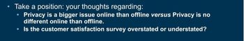 Take a position: your thoughts regarding:
Privacy is a bigger issue online than offline versus Privacy is no
different online than offline.
Is the customer satisfaction survey overstated or understated?
●