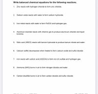 Write balanced chemical equations for the following reactions.
1. Zinc reacts with hydrogen chloride to form zinc chloride.
2. Sodium oxide reacts with water to form sodium hydroxide.
3. Iron metal reacts with water to form Fe304 and hydrogen gas.
4. Aluminum bromide reacts with chlorine gas to produce aluminum chloride and liquid
bromine.
5. Nitric acid (HN03) reacts with barium hydroxide to produce barium nitrate and water.
6. Calcium sulfite decomposes when heated to form calcium oxide and sulfur dioxide.
7. Iron reacts with sulfuric acid (H2SO4) to form iron (II) sulfate and hydrogen gas.
8. Ammonia (NH3) burns in air to form nitrogen dioxide and water.
9. Carbon disulfide burns in air to form carbon dioxide and sulfur dioxide.
eMad-lin
AMTA 3012
LI8 ue Rel Eg 30
