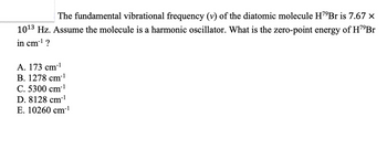 The fundamental vibrational frequency (v) of the diatomic molecule H¹⁹Br is 7.67 ×
10¹3 Hz. Assume the molecule is a harmonic oscillator. What is the zero-point energy of H7⁹Br
in cm-¹ ?
A. 173 cm-¹
B. 1278 cm-¹
C. 5300 cm-¹
D. 8128 cm-¹
E. 10260 cm-¹