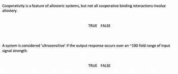 Cooperativity is a feature of allosteric systems, but not all cooperative binding interactions involve
allostery.
TRUE FALSE
A system is considered 'ultrasensitive' if the output response occurs over an ~100-fold range of input
signal strength.
TRUE FALSE