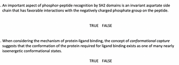 .An important aspect of phosphor-peptide recognition by SH2 domains is an invariant aspartate side
chain that has favorable interactions with the negatively charged phosphate group on the peptide.
TRUE FALSE
. When considering the mechanism of protein-ligand binding, the concept of conformational capture
suggests that the conformation of the protein required for ligand binding exists as one of many nearly
isoenergetic conformational states.
TRUE FALSE