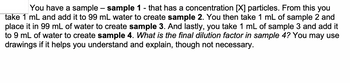 You have a sample – sample 1 - that has a concentration (✗) particles. From this you
take 1 mL and add it to 99 mL water to create sample 2. You then take 1 mL of sample 2 and
place it in 99 mL of water to create sample 3. And lastly, you take 1 mL of sample 3 and add it
to 9 mL of water to create sample 4. What is the final dilution factor in sample 4? You may use
drawings if it helps you understand and explain, though not necessary.