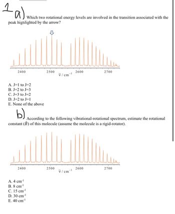 1a)
Which two rotational energy levels are involved in the transition associated with the
peak highlighted by the arrow?
2400
A. J=1 to J=2
B. J=2 to J=3
C. J-3 to J=2
D. J=2 to J=1
E. None of the above
b)
2400
2500
A. 4 cm-¹
B. 8 cm-¹
#
C. 15 cm¹
D. 30 cm-¹
E. 40 cm-¹
v/cm
2500
-1
According to the following vibrational-rotational spectrum, estimate the rotational
constant (B) of this molecule (assume the molecule is a rigid-rotator).
2600
v/cm-¹
2700
2600
2700