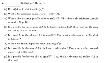 2.
Suppose A € M11×9(R).
(a) If rank(A) = 8, what is nullity(A)?
(b) What is the maximum possible value of nullity(A)?
(c) What is the maximum possible value of rank(A)? What then is the minimum possible
value of nullity (A)?
(d) Is it possible for the columns of A to be linearly independent? If so, what are the rank
and nullity of A in this case?
(e) Is it possible for the columns of A to span R¹¹? If so, what are the rank and nullity of A
in this case?
(f) What is the minimum possible value of nullity(Aª)?
(g) Is it possible for the rows of A to be linearly independent? If so, what are the rank and
nullity of A in this case?
(h) Is it possible for the rows of A to span Rº? If so, what are the rank and nullity of A in
this case?