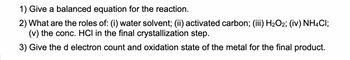 1) Give a balanced equation for the reaction.
2) What are the roles of: (i) water solvent; (ii) activated carbon; (iii) H₂O2; (iv) NH4Cl;
(v) the conc. HCI in the final crystallization step.
3) Give the d electron count and oxidation state of the metal for the final product.