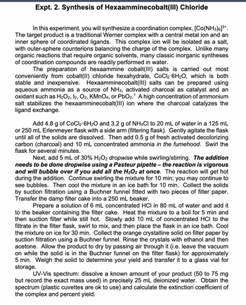 Expt. 2. Synthesis of Hexaamminecobalt(III) Chloride
In this experiment, you will synthesize a coordination complex, [Co(NH3)6]³+.
The target product is a traditional Werner complex with a central metal ion and an
inner sphere of coordinated ligands. This complex ion will be isolated as a salt,
with outer-sphere counterions balancing the charge of the complex. Unlike many
organic reactions that require organic solvents, many classic inorganic syntheses
of coordination compounds are readily performed in water.
The preparation of hexaammine cobalt(III) salts is carried out most
conveniently from cobalt(II) chloride hexahydrate, CoCl2-6H₂O, which is both
stable and inexpensive. Hexaamminecobalt(III) salts can be prepared using
aqueous ammonia as a source of NH3, activated charcoal as catalyst and an
oxidant such as H₂O2, 12, O2, KMnO4, or PbO2.¹ A high concentration of ammonium
salt stabilizes the hexaamminecobalt(III) ion where the charcoal catalyzes the
ligand exchange.
Add 4.8 g of CoCl2 6H₂O and 3.2 g of NH4CI to 20 mL of water in a 125 mL
or 250 mL Erlenmeyer flask with a side arm (filtering flask). Gently agitate the flask
until all of the solids are dissolved. Then add 0.5 g of fresh activated decolorizing
carbon (charcoal) and 10 mL concentrated ammonia in the fumehood. Swirl the
flask for several minutes.
Next, add 5 mL of 30% H₂O2 dropwise while swirling/stirring. The addition
needs to be done dropwise using a Pasteur pipette - the reaction is vigorous
and will bubble over if you add all the H₂O2 at once. The reaction will get hot
during the addition. Continue swirling the mixture for 10 min; you may continue to
see bubbles. Then cool the mixture in an ice bath for 10 min. Collect the solids
by suction filtration using a Buchner funnel fitted with two pieces of filter paper.
Transfer the damp filter cake into a 250 mL beaker.
Prepare a solution of 6 mL concentrated HCI in 80 mL of water and add it
to the beaker containing the filter cake. Heat the mixture to a boil for 5 min and
then suction filter while still hot. Slowly add 10 mL of concentrated HCI to the
filtrate in the filter flask, swirl to mix, and then place the flask in an ice bath. Cool
the mixture on ice for 30 min. Collect the orange crystalline solid on filter paper by
suction filtration using a Buchner funnel. Rinse the crystals with ethanol and then
acetone. Allow the product to dry by passing air through it (i.e. leave the vacuum
on while the solid is in the Buchner funnel on the filter flask) for approximately
5 min. Weigh the solid to determine your yield and transfer it to a glass vial for
storage.
UV-Vis spectrum: dissolve a known amount of your product (50 to 75 mg
but record the exact mass used) in precisely 25 mL deionized water. Obtain the
spectrum (plastic cuvettes are ok to use) and calculate the extinction coefficient of
the complex and percent yield.