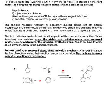 Propose a multi-step synthetic route to form the polycyclic molecule on the right
hand side using the following reagents on the left hand side of the arrows:
i) cyclic ketone;
ii) a,ẞ-unsaturated ketone;
iii) either the organocuprate OR the organolithium reagent listed; and
ii) any other reagents or solvents of your choosing
The depicted reagents represent all necessary building blocks that are directly
incorporated into the molecule on the right, however you should use additional reagents
to help facilitate its construction based on Chem 110 content from Chapters 21 and 23.
This is a multi-step synthesis and not all reagents will be used at the same time. When
describing your solution, show the stable intermediates along your proposed
synthetic route and number the individual synthetic steps. You do not have to worry
about stereochemistry in this particular question.
For two (2) of your proposed steps, show individual mechanistic arrows that show
the flow of electrons during that specific chemical transformation. Mechanisms for every
individual reaction are not needed.
g)
(0),
-CuLi or
2
?
HO