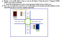 a) Design a two-traffic light system as seen in the figure. Using the given 7-Segment LED's,
LED's and a Microcontroller
• State the design features (such as time duration of Red, Green, Yellow etc)
b) How can you make this a into four way traffic light system mention possible additions in the
algorithm but don't write the complete algorithm
AUTOMATIC TRAFFIC LIGHTS
