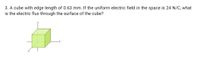 3. A cube with edge length of 0.63 mm. If the uniform electric field in the space is 24 N/C, what
is the electric flux through the surface of the cube?
