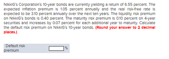 NikkIG's Corporation's 10-year bonds are currently yielding a return of 6.55 percent. The
expected Inflation premium is 1.05 percent annually and the real risk-free rate is
expected to be 3.10 percent annually over the next ten years. The liquidity risk premium
on NikkIG's bonds is 0.40 percent. The maturity risk premium is 0.10 percent on 4-year
securities and increases by 0.07 percent for each additional year to maturity. Calculate
the default risk premium on NikkIG's 10-year bonds. (Round your answer to 2 decimal
places.)
Default risk
premium