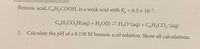 Benzoic acid, C,H,COOH, is a weak acid with K, = 6.3 × 10-5.
CH,CO,H(aq) + H,O(1) H;O*(aq) + CH;CO,-(aq)
1.
Calculate the pH of a 0.150 M benzoic acid solution. Show all calculations.
