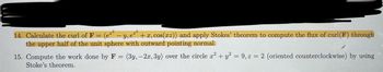 14. Calculate the curl of F: = (e²² - y, e²³ + x, cos(xz)) and apply Stokes' theorem to compute the flux of curl(F) through
the upper half of the unit sphere with outward pointing normal.
23
15. Compute the work done by F = (3y, -2x, 3y) over the circle x² + y² = 9, z = 2 (oriented counterclockwise) by using
Stoke's theorem.