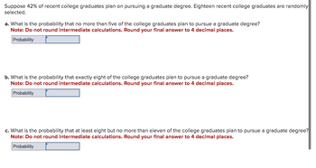 Suppose 42% of recent college graduates plan on pursuing a graduate degree. Eighteen recent college graduates are randomly
selected.
a. What is the probability that no more than five of the college graduates plan to pursue a graduate degree?
Note: Do not round intermediate calculations. Round your final answer to 4 decimal places.
Probability
b. What is the probability that exactly eight of the college graduates plan to pursue a graduate degree?
Note: Do not round intermediate calculations. Round your final answer to 4 decimal places.
Probability
c. What is the probability that at least eight but no more than eleven of the college graduates plan to pursue a graduate degree?
Note: Do not round intermediate calculations. Round your final answer to 4 decimal places.
Probability