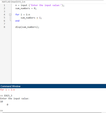 /MATLAB Drive/EX15_3.m
123
4
5
678
n = input ('Enter the input value: ');
sum_numbers = 0;
for i = 1:n
end
sum_numbers + i;
disp(sum_numbers);
Command Window
for i = 1:n
>> EX15_3
Enter the input value:
10