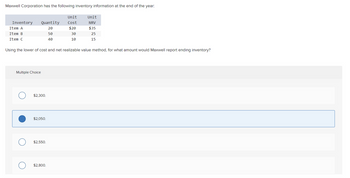 Maxwell Corporation has the following inventory information at the end of the year:
Inventory
Item A
Item B
Item C
Quantity
20
50
40
Multiple Choice
Using the lower of cost and net realizable value method, for what amount would Maxwell report ending inventory?
$2,300.
$2,050.
O $2,550.
Unit
Cost
$20
30
10
O $2,800.
Unit
NRV
$35
25
15
