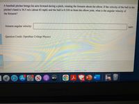 A baseball pitcher brings his arm forward during a pitch, rotating the forearm about the elbow. If the velocity of the ball in the
pitcher's hand is 36.5 m/s (about 82 mph) and the ball is 0.320 m from the elbow joint, what is the angular velocity of
the forearm?
forearm angular velocity:
rad/s
Question Credit: OpenStax College Physics
privacy policy
terms of use
help
contact us
about us
careers
étv
MacBook Air
