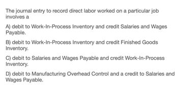 The journal entry to record direct labor worked on a particular job
involves a
A) debit to Work-In-Process Inventory and credit Salaries and Wages
Payable.
B) debit to Work-In-Process Inventory and credit Finished Goods
Inventory.
C) debit to Salaries and Wages Payable and credit Work-In-Process
Inventory.
D) debit to Manufacturing Overhead Control and a credit to Salaries and
Wages Payable.