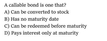 A callable bond is one that?
A) Can be converted to stock
B) Has no maturity date
C) Can be redeemed before maturity
D) Pays interest only at maturity