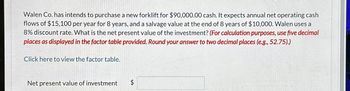 Walen Co. has intends to purchase a new forklift for $90,000.00 cash. It expects annual net operating cash
flows of $15,100 per year for 8 years, and a salvage value at the end of 8 years of $10,000. Walen uses a
8% discount rate. What is the net present value of the investment? (For calculation purposes, use five decimal
places as displayed in the factor table provided. Round your answer to two decimal places (e.g., 52.75).)
Click here to view the factor table.
Net present value of investment
A