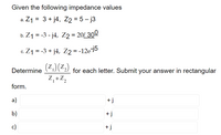 Given the following impedance values
a. Z1 = 3 + j4, Z2 = 5 – j3
b. Z1 = -3 - j4, Z2 = 20/ 300
%D
c. Z1 = -3 + j4, Z2 = -1
-12e-j5
%3D
(Z.)(Z.)
Z,+Z,
Determine
for each letter. Submit your answer in rectangular
form.
a)
+ j
b)
+ j
c)
+j
