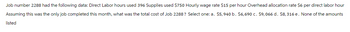 Job number 2288 had the following data: Direct Labor hours used 396 Supplies used $750 Hourly wage rate $15 per hour Overhead allocation rate $6 per direct labor hour
Assuming this was the only job completed this month, what was the total cost of Job 2288? Select one: a. $5,940 b. $6,690 c. $9,066 d. $8,316 e. None of the amounts
listed