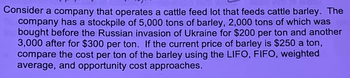 Consider a company that operates a cattle feed lot that feeds cattle barley. The
company has a stockpile of 5,000 tons of barley, 2,000 tons of which was
bought before the Russian invasion of Ukraine for $200 per ton and another
3,000 after for $300 per ton. If the current price of barley is $250 a ton,
compare the cost per ton of the barley using the LIFO, FIFO, weighted
average, and opportunity cost approaches.