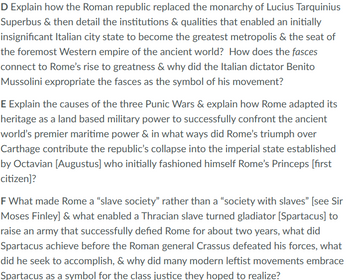 D Explain how the Roman republic replaced the monarchy of Lucius Tarquinius
Superbus & then detail the institutions & qualities that enabled an initially
insignificant Italian city state to become the greatest metropolis & the seat of
the foremost Western empire of the ancient world? How does the fasces
connect to Rome's rise to greatness & why did the Italian dictator Benito
Mussolini expropriate the fasces as the symbol of his movement?
E Explain the causes of the three Punic Wars & explain how Rome adapted its
heritage as a land based military power to successfully confront the ancient
world's premier maritime power & in what ways did Rome's triumph over
Carthage contribute the republic's collapse into the imperial state established
by Octavian [Augustus] who initially fashioned himself Rome's Princeps [first
citizen]?
F What made Rome a "slave society" rather than a "society with slaves" [see Sir
Moses Finley] & what enabled a Thracian slave turned gladiator [Spartacus] to
raise an army that successfully defied Rome for about two years, what did
Spartacus achieve before the Roman general Crassus defeated his forces, what
did he seek to accomplish, & why did many modern leftist movements embrace
Spartacus as a symbol for the class justice they hoped to realize?