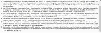 1. A startup Internet company has generated the following cash balance for the first six years of its IS projects: -$250,000, -$180,000, $225,000, $340,000, $410,000,
and $425,000. Using the NPV function in Excel, calculate the net present value of this project at an 8.5 percent interest rate. What is the IRR of this project? If a
bank is willing to give the company a loan at 15 percent to implement these projects, should the company accept the loan (assuming there are no other conditions)?
Why or why not?
2. The CTO of the company mentioned in Project 1 has decided to acquire a CASE tool to help expedite and better document the Web site that is being designed for
his company's e-commerce operations. The CTO has narrowed these choices to CA ERwin Process Modeler and Oracle Designer. Based on the information
provided in this module and other sources, which tool would you recommend? What are the three major factors behind your recommendation?
3. The CTO of the company mentioned in Project 1 also wants to invest in project management software. The choices have been narrowed to Wrike and Smartsheet.
Based on the information provided in this module and other sources, which software would you recommend? What are the three major factors behind your
recommendation? What are three tasks performed by typical project management software?
4. After reading the information presented in this module and other sources, write a one-page paper that identifies two companies (in addition to those mentioned in
this book) that have been using SOA as a systems development methodology. What specific advantages has SOA offered these companies?
5. After reading the information presented in this module and other sources, write a one-page paper that identifies two companies (in addition to those mentioned in
this book) that have been using crowdsourcing as an alternative to a traditional systems development approach. What are two advantages of using crowdsourcing
for developing a system or application? What are two disadvantages?
6. After reading the information presented in this module and other sources, write a one-page paper describing three countries that are prime candidates for offshore IT
outsourcing for systems development projects. What are the three main criteria that should be considered in choosing a suitable candidate? Why has India become
a top choice for IT outsourcing?