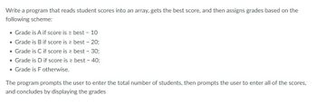 ---

### Grading Program Instructions

Write a program that reads student scores into an array, gets the best score, and then assigns grades based on the following scheme:

- **Grade is A if score is ≥ best – 10**
- **Grade is B if score is ≥ best – 20**
- **Grade is C if score is ≥ best – 30**
- **Grade is D if score is ≥ best – 40**
- **Grade is F otherwise**

The program prompts the user to enter the total number of students, then prompts the user to enter all of the scores, and concludes by displaying the grades.

---