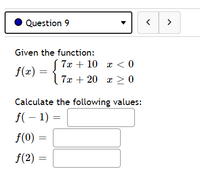 Question 9
>
Given the function:
( 7x + 10 x < 0
f(x)
| 7x + 20 x > 0
Calculate the following values:
f( – 1) =
f(0)
f(2)
