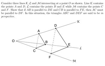 Consider three lines K, L and M intersecting at a point O as shown. Line K contains
the points A and D, L contains the points B and E while M contains the points C
and F. Show that if AB is parallel to DE and CB is parallel to FE, then AC must
be parallel to DF. In this situation, the triangles ABC and DEF are said to be in
perspective.
A
K
B
E
L
F
M