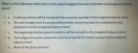 Which of the following statements is false about budgeted income statement and budgeted balance
sheet?
O a. Credit purchases will be included in the accounts payable in the budgeted balance sheet.
O b. The cash budget must be prepared first before preparing both the budgeted income
statement and the budgeted balance sheet.
O c. The beginning finished goods inventory will be included in the budgeted balance sheet.
O d. The budgeted income statement must be prepared first before preparing the budgeted
balance sheet.
O e. None of the given answers.
